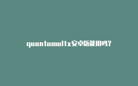 quantumultx安卓版能用吗？-加拿大quantumultx支持的设备免费